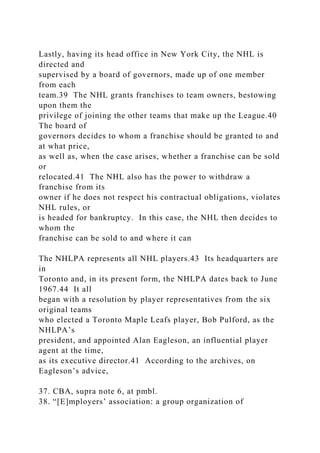 Lastly, having its head office in New York City, the NHL is
directed and
supervised by a board of governors, made up of one member
from each
team.39 The NHL grants franchises to team owners, bestowing
upon them the
privilege of joining the other teams that make up the League.40
The board of
governors decides to whom a franchise should be granted to and
at what price,
as well as, when the case arises, whether a franchise can be sold
or
relocated.41 The NHL also has the power to withdraw a
franchise from its
owner if he does not respect his contractual obligations, violates
NHL rules, or
is headed for bankruptcy. In this case, the NHL then decides to
whom the
franchise can be sold to and where it can
The NHLPA represents all NHL players.43 Its headquarters are
in
Toronto and, in its present form, the NHLPA dates back to June
1967.44 It all
began with a resolution by player representatives from the six
original teams
who elected a Toronto Maple Leafs player, Bob Pulford, as the
NHLPA’s
president, and appointed Alan Eagleson, an influential player
agent at the time,
as its executive director.41 According to the archives, on
Eagleson’s advice,
37. CBA, supra note 6, at pmbl.
38. “[E]mployers’ association: a group organization of
 