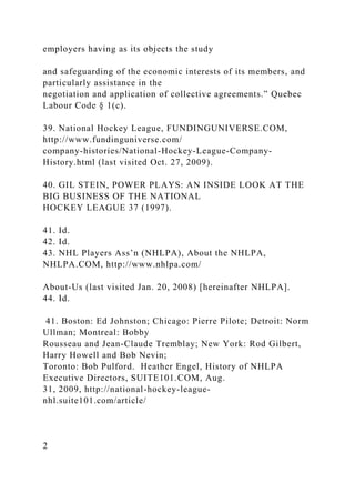 employers having as its objects the study
and safeguarding of the economic interests of its members, and
particularly assistance in the
negotiation and application of collective agreements.” Quebec
Labour Code § 1(c).
39. National Hockey League, FUNDINGUNIVERSE.COM,
http://www.fundinguniverse.com/
company-histories/National-Hockey-League-Company-
History.html (last visited Oct. 27, 2009).
40. GIL STEIN, POWER PLAYS: AN INSIDE LOOK AT THE
BIG BUSINESS OF THE NATIONAL
HOCKEY LEAGUE 37 (1997).
41. Id.
42. Id.
43. NHL Players Ass’n (NHLPA), About the NHLPA,
NHLPA.COM, http://www.nhlpa.com/
About-Us (last visited Jan. 20, 2008) [hereinafter NHLPA].
44. Id.
41. Boston: Ed Johnston; Chicago: Pierre Pilote; Detroit: Norm
Ullman; Montreal: Bobby
Rousseau and Jean-Claude Tremblay; New York: Rod Gilbert,
Harry Howell and Bob Nevin;
Toronto: Bob Pulford. Heather Engel, History of NHLPA
Executive Directors, SUITE101.COM, Aug.
31, 2009, http://national-hockey-league-
nhl.suite101.com/article/
2
 