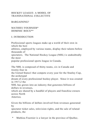 HOCKEY LEAGUE: A MODEL OF
TRANSNATIONAL COLLECTIVE
BARGAINING?
MATHIEU FOURNIER*
DOMINIC ROUX**
I. INTRODUCTION
Professional sports leagues make up a world of their own in
which the best
athletes, employed by various teams, display their talents before
thousands of
spectators. The National Hockey League (NHL) is undoubtedly
the most
popular professional sports league in Canada.
The NHL is composed of thirty teams, six in Canada and
twenty-four in
the United States1 that compete every year for the Stanley Cup,
the archetypal
dream of every professional hockey player. Since it was created
in 1917,2 the
NHL has grown into an industry that generates billions of
dollars in revenues,
which are shared by a handful of players and franchise owners
across North
America.
Given the billions of dollars involved from revenues generated
by
spectator ticket sales, television rights, and the sale of related
products, the
* Mathieu Fournier is a lawyer in the province of Quebec.
 