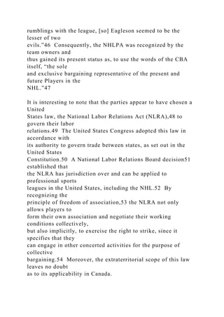 rumblings with the league, [so] Eagleson seemed to be the
lesser of two
evils.”46 Consequently, the NHLPA was recognized by the
team owners and
thus gained its present status as, to use the words of the CBA
itself, “the sole
and exclusive bargaining representative of the present and
future Players in the
NHL.”47
It is interesting to note that the parties appear to have chosen a
United
States law, the National Labor Relations Act (NLRA),48 to
govern their labor
relations.49 The United States Congress adopted this law in
accordance with
its authority to govern trade between states, as set out in the
United States
Constitution.50 A National Labor Relations Board decision51
established that
the NLRA has jurisdiction over and can be applied to
professional sports
leagues in the United States, including the NHL.52 By
recognizing the
principle of freedom of association,53 the NLRA not only
allows players to
form their own association and negotiate their working
conditions collectively,
but also implicitly, to exercise the right to strike, since it
specifies that they
can engage in other concerted activities for the purpose of
collective
bargaining.54 Moreover, the extraterritorial scope of this law
leaves no doubt
as to its applicability in Canada.
 