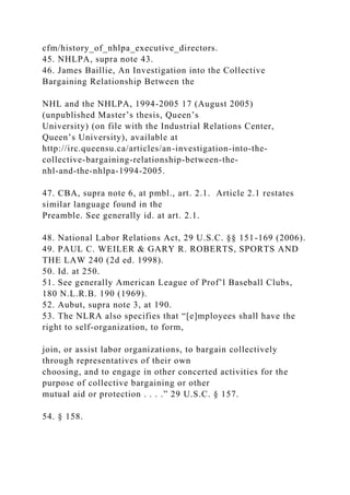 cfm/history_of_nhlpa_executive_directors.
45. NHLPA, supra note 43.
46. James Baillie, An Investigation into the Collective
Bargaining Relationship Between the
NHL and the NHLPA, 1994-2005 17 (August 2005)
(unpublished Master’s thesis, Queen’s
University) (on file with the Industrial Relations Center,
Queen’s University), available at
http://irc.queensu.ca/articles/an-investigation-into-the-
collective-bargaining-relationship-between-the-
nhl-and-the-nhlpa-1994-2005.
47. CBA, supra note 6, at pmbl., art. 2.1. Article 2.1 restates
similar language found in the
Preamble. See generally id. at art. 2.1.
48. National Labor Relations Act, 29 U.S.C. §§ 151-169 (2006).
49. PAUL C. WEILER & GARY R. ROBERTS, SPORTS AND
THE LAW 240 (2d ed. 1998).
50. Id. at 250.
51. See generally American League of Prof’l Baseball Clubs,
180 N.L.R.B. 190 (1969).
52. Aubut, supra note 3, at 190.
53. The NLRA also specifies that “[e]mployees shall have the
right to self-organization, to form,
join, or assist labor organizations, to bargain collectively
through representatives of their own
choosing, and to engage in other concerted activities for the
purpose of collective bargaining or other
mutual aid or protection . . . .” 29 U.S.C. § 157.
54. § 158.
 