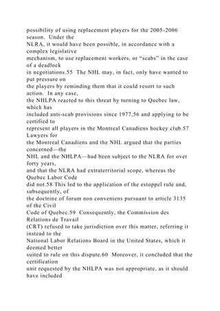 possibility of using replacement players for the 2005-2006
season. Under the
NLRA, it would have been possible, in accordance with a
complex legislative
mechanism, to use replacement workers, or “scabs” in the case
of a deadlock
in negotiations.55 The NHL may, in fact, only have wanted to
put pressure on
the players by reminding them that it could resort to such
action. In any case,
the NHLPA reacted to this threat by turning to Quebec law,
which has
included anti-scab provisions since 1977,56 and applying to be
certified to
represent all players in the Montreal Canadiens hockey club.57
Lawyers for
the Montreal Canadiens and the NHL argued that the parties
concerned—the
NHL and the NHLPA—had been subject to the NLRA for over
forty years,
and that the NLRA had extraterritorial scope, whereas the
Quebec Labor Code
did not.58 This led to the application of the estoppel rule and,
subsequently, of
the doctrine of forum non conveniens pursuant to article 3135
of the Civil
Code of Quebec.59 Consequently, the Commission des
Relations de Travail
(CRT) refused to take jurisdiction over this matter, referring it
instead to the
National Labor Relations Board in the United States, which it
deemed better
suited to rule on this dispute.60 Moreover, it concluded that the
certification
unit requested by the NHLPA was not appropriate, as it should
have included
 