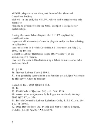 all NHL players rather than just those of the Montreal
Canadiens hockey
club.61 In the end, the NHLPA, which had wanted to use this
means to
respond to pressure from the NHL, dropped its request for
certification.
During the same labor dispute, the NHLPA applied for
certification to
represent all Vancouver Canucks players under the law relating
to collective
labor relations in British Columbia.62 However, on July 31,
2007, the British
Columbia Labour Relations Board (the “Board”), in an
administrative review,
reversed the June 2006 decision by a labor commissioner who
had concluded
55. § 158.
56. Quebec Labour Code § 109.1.
57. See generally Association des Joueurs de la Ligue Nationale
de Hockey v. Club de Hockey
Canadien Inc., 2005 QCCRT 354.
58. Id.
59. Civil Code of Québec, S.Q., ch. 64 (1991).
60. Association des joueurs de la Ligue nationale de hockey,
2005 QCCRT, at 354.
61. British Columbia Labour Relations Code, R.S.B.C., ch. 244,
§ 22(1) (2009).
62. Orca Bay Hockey Ltd. P’ship and Nat’l Hockey League,
BCLRB, no. B172/2007, ¶ 6 (2007).
2
 