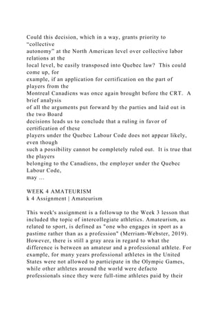 Could this decision, which in a way, grants priority to
“collective
autonomy” at the North American level over collective labor
relations at the
local level, be easily transposed into Quebec law? This could
come up, for
example, if an application for certification on the part of
players from the
Montreal Canadiens was once again brought before the CRT. A
brief analysis
of all the arguments put forward by the parties and laid out in
the two Board
decisions leads us to conclude that a ruling in favor of
certification of these
players under the Quebec Labour Code does not appear likely,
even though
such a possibility cannot be completely ruled out. It is true that
the players
belonging to the Canadiens, the employer under the Quebec
Labour Code,
may …
WEEK 4 AMATEURISM
k 4 Assignment | Amateurism
This week's assignment is a followup to the Week 3 lesson that
included the topic of intercollegiate athletics. Amateurism, as
related to sport, is defined as "one who engages in sport as a
pastime rather than as a profession" (Merriam-Webster, 2019).
However, there is still a gray area in regard to what the
difference is between an amateur and a professional athlete. For
example, for many years professional athletes in the United
States were not allowed to participate in the Olympic Games,
while other athletes around the world were defacto
professionals since they were full-time athletes paid by their
 