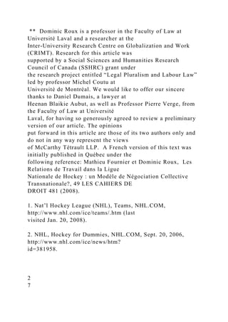 ** Dominic Roux is a professor in the Faculty of Law at
Université Laval and a researcher at the
Inter-University Research Centre on Globalization and Work
(CRIMT). Research for this article was
supported by a Social Sciences and Humanities Research
Council of Canada (SSHRC) grant under
the research project entitled “Legal Pluralism and Labour Law”
led by professor Michel Coutu at
Université de Montréal. We would like to offer our sincere
thanks to Daniel Dumais, a lawyer at
Heenan Blaikie Aubut, as well as Professor Pierre Verge, from
the Faculty of Law at Université
Laval, for having so generously agreed to review a preliminary
version of our article. The opinions
put forward in this article are those of its two authors only and
do not in any way represent the views
of McCarthy Tétrault LLP. A French version of this text was
initially published in Québec under the
following reference: Mathieu Fournier et Dominic Roux, Les
Relations de Travail dans la Ligue
Nationale de Hockey : un Modèle de Négociation Collective
Transnationale?, 49 LES CAHIERS DE
DROIT 481 (2008).
1. Nat’l Hockey League (NHL), Teams, NHL.COM,
http://www.nhl.com/ice/teams/.htm (last
visited Jan. 20, 2008).
2. NHL, Hockey for Dummies, NHL.COM, Sept. 20, 2006,
http://www.nhl.com/ice/news/htm?
id=381958.
2
7
 