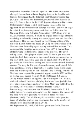 respective countries. That changed in 1986 when rules were
changed in an effort to boost lagging interest in the Olympic
Games. Subsequently, the International Olympic Committee
(IOC) hit the media and financial jackpot with the success of
the U.S. Dream Team in the 1992 Summer Games in Barcelona.
Unfortunately, there is still controversy in regard to the
application of amateurism in college athletics. Athletes at large
Division I institutions generate millions of dollars for the
National Collegiate Athletic Association (NCAA), as well as
NCAA member schools. It could be argued that college athletes
receiving scholarship money are already paid, and are therefore
employees. This was confirmed by the Chicago office of the
National Labor Relations Board (NLRB) when they sided with
Northwestern football players trying to establish a union. This
destroyed the longtime contention of the NCAA that college
athletes were students first, secondarily athletes. The court
ruling stated, "The players spend 50 to 60 hours per week on
their football duties during a one-month training camp prior to
the start of the academic year and an additional 40 to 50 hours
per week on those duties during the three-or four-month football
season. Not only is this more hours than many undisputed full-
time employees work at their jobs, it is also many more hours
than the players spend on their studies.” By the way, football at
Northwestern reportedly generated approximately $235 million
in the ten year period from 2003-2012 (Nocera & Strauss,
2016). Unfortunately, on appeal, the Washington D.C. NLRB
office dismissed the case, claiming it did not have jurisdiction
over state-run colleges and universities. Many are baffled by the
decision, since "national" typically trumps "state."
Interestingly, the case was not dismissed because the NLRB
ruled the players were not employees, but because the impact of
the case would not promote "stability in labor relations"
(Strauss, 2015). The NLRB may have avoided ruling on the
issue of whether athletes are employees due to the number of
stakeholders involved (Bhasin, 2018).
On September 30, 2019, California governor Gavin Newsom
 