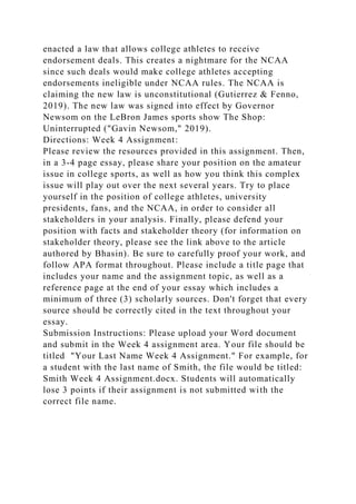 enacted a law that allows college athletes to receive
endorsement deals. This creates a nightmare for the NCAA
since such deals would make college athletes accepting
endorsements ineligible under NCAA rules. The NCAA is
claiming the new law is unconstitutional (Gutierrez & Fenno,
2019). The new law was signed into effect by Governor
Newsom on the LeBron James sports show The Shop:
Uninterrupted ("Gavin Newsom," 2019).
Directions: Week 4 Assignment:
Please review the resources provided in this assignment. Then,
in a 3-4 page essay, please share your position on the amateur
issue in college sports, as well as how you think this complex
issue will play out over the next several years. Try to place
yourself in the position of college athletes, university
presidents, fans, and the NCAA, in order to consider all
stakeholders in your analysis. Finally, please defend your
position with facts and stakeholder theory (for information on
stakeholder theory, please see the link above to the article
authored by Bhasin). Be sure to carefully proof your work, and
follow APA format throughout. Please include a title page that
includes your name and the assignment topic, as well as a
reference page at the end of your essay which includes a
minimum of three (3) scholarly sources. Don't forget that every
source should be correctly cited in the text throughout your
essay.
Submission Instructions: Please upload your Word document
and submit in the Week 4 assignment area. Your file should be
titled "Your Last Name Week 4 Assignment." For example, for
a student with the last name of Smith, the file would be titled:
Smith Week 4 Assignment.docx. Students will automatically
lose 3 points if their assignment is not submitted with the
correct file name.
 