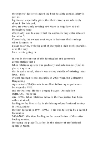 the players’ desire to secure the best possible annual salary is
just as
legitimate, especially given that their careers are relatively
short.4 To this end,
they are constantly seeking new ways to negotiate, to sell
themselves more
effectively, and to ensure that the contracts they enter into are
lucrative.5
Conversely, the owners seek ways to increase their savings
when it comes to
player salaries, with the goal of increasing their profit margins,
or at the very
least, avoid going in
It was in the context of this ideological and economic
confrontation that a
labor relations system was gradually and autonomously put in
place; a system
that is quite novel, since it was set up outside of existing labor
laws. This
system reached its full maturity in 2005 when the Collective
Bargaining
Agreement (CBA)6 came into effect following negotiations
between the NHL
and the National Hockey League Players’ Association
(NHLPA). From the
mid-1990s, labor relations between the two parties had been
rather strained,
leading to the first strike in the history of professional hockey
in 1992, and to
the first lockout in 1994-1995.7 This was followed by a second
lockout in
2004-2005, this time leading to the cancellation of the entire
hockey season,
including the playoffs, a first in the history of professional
sports in North
 