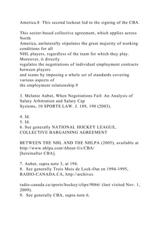 America.8 This second lockout led to the signing of the CBA.
This sector-based collective agreement, which applies across
North
America, unilaterally stipulates the great majority of working
conditions for all
NHL players, regardless of the team for which they play.
Moreover, it directly
regulates the negotiations of individual employment contracts
between players
and teams by imposing a whole set of standards covering
various aspects of
the employment relationship.9
3. Melanie Aubut, When Negotiations Fail: An Analysis of
Salary Arbitration and Salary Cap
Systems, 10 SPORTS LAW. J. 189, 190 (2003).
4. Id.
5. Id.
6. See generally NATIONAL HOCKEY LEAGUE,
COLLECTIVE BARGAINING AGREEMENT
BETWEEN THE NHL AND THE NHLPA (2005), available at
http://www.nhlpa.com/About-Us/CBA/
[hereinafter CBA].
7. Aubut, supra note 3, at 194.
8. See generally Trois Mois de Lock-Out en 1994-1995,
RADIO-CANADA.CA, http://archives.
radio-canada.ca/sports/hockey/clips/9066/ (last visited Nov. 1,
2009).
9. See generally CBA, supra note 6.
 