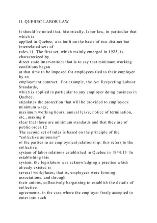 II. QUEBEC LABOR LAW
It should be noted that, historically, labor law, in particular that
which is
applied in Quebec, was built on the basis of two distinct but
interrelated sets of
rules.11 The first set, which mainly emerged in 1925, is
characterized by
direct state intervention: that is to say that minimum working
conditions began
at that time to be imposed for employees tied to their employer
by an
employment contract. For example, the Act Respecting Labour
Standards,
which is applied in particular to any employer doing business in
Quebec,
stipulates the protection that will be provided to employees:
minimum wage,
maximum working hours, annual leave, notice of termination,
etc., making it
clear that these are minimum standards and that they are of
public order.12
The second set of rules is based on the principle of the
“collective autonomy”
of the parties in an employment relationship: this refers to the
collective
system of labor relations established in Quebec in 1944.13 In
establishing this
system, the legislature was acknowledging a practice which
already existed in
several workplaces; that is, employees were forming
associations, and through
their unions, collectively bargaining to establish the details of
collective
agreements, in the case where the employer freely accepted to
enter into such
 