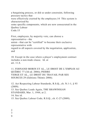a bargaining process, or did so under constraint, following
pressure tactics that
were effectively exerted by the employees.14 This system is
characterized by
some specific components, which are now consecrated in the
Quebec Labour
Code.15
First, employees, by majority vote, can choose a
representative—the
union—that can be “certified” to become their exclusive
representative with
regard to all aspects covered by the negotiation, application,
and
10. Except in the case where a player’s employment contract
includes a non-trade clause. Id. at
art. 11.8.
11. FERNAND MORIN ET AL., LE DROIT DE L’EMPLOI AU
QUÉBEC 77 (3d ed. 2006); PIERRE
VERGE ET AL., LE DROIT DU TRAVAIL PAR SES
SOURCES 29 (Editions Thémis 2006).
12. Act Respecting Labour Standards, R.S.Q., ch. N.1-1, § 93
(2009).
13. See Quebec Leads Again, THE SHAWINIGAN
STANDARD, Mar. 1, 1944, at 2.
14. See id.
15. See Quebec Labour Code, R.S.Q., ch. C-27 (2009).
2
7
9
 
