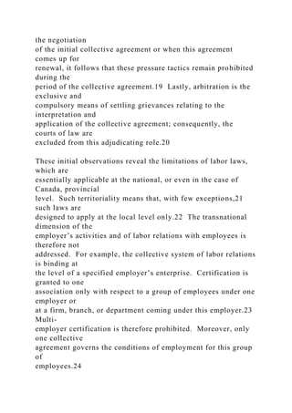 the negotiation
of the initial collective agreement or when this agreement
comes up for
renewal, it follows that these pressure tactics remain prohibited
during the
period of the collective agreement.19 Lastly, arbitration is the
exclusive and
compulsory means of settling grievances relating to the
interpretation and
application of the collective agreement; consequently, the
courts of law are
excluded from this adjudicating role.20
These initial observations reveal the limitations of labor laws,
which are
essentially applicable at the national, or even in the case of
Canada, provincial
level. Such territoriality means that, with few exceptions,21
such laws are
designed to apply at the local level only.22 The transnational
dimension of the
employer’s activities and of labor relations with employees is
therefore not
addressed. For example, the collective system of labor relations
is binding at
the level of a specified employer’s enterprise. Certification is
granted to one
association only with respect to a group of employees under one
employer or
at a firm, branch, or department coming under this employer.23
Multi-
employer certification is therefore prohibited. Moreover, only
one collective
agreement governs the conditions of employment for this group
of
employees.24
 