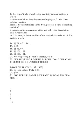 In this era of trade globalization and internationalization, in
which
transnational firms have become major players,25 the labor
relations system
that has been established in the NHL presents a very interesting
model of
transnational union representation and collective bargaining.
This Article aims
to sketch only a broad outline of the main characteristics of this
system, which
16. §§ 21, 47.2, 141.
17. § 53.
18. §§ 62, 67.
19. §§ 106, 107.
20. §§ 100, 101.
21. Act Respecting Labour Standards, ch. II.
22. PIERRE VERGE & SOPHIE DUFOUR, CONFIGURATION
DIVERSIFIÉE DE L’ENTREPRISE ET
DROIT DU TRAVAIL 107 (2003).
23. Quebec Labour Code § 21.
24. § 67.
25. BOB HEPPLE, LABOR LAWS AND GLOBAL TRADE 6
(2005).
2
7
9
2
3
sp
 