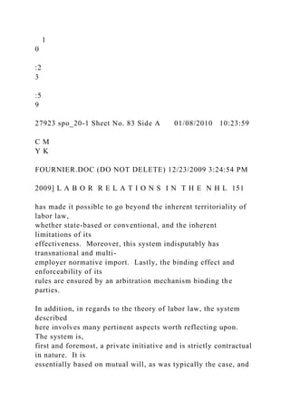 1
0
:2
3
:5
9
27923 spo_20-1 Sheet No. 83 Side A 01/08/2010 10:23:59
C M
Y K
FOURNIER.DOC (DO NOT DELETE) 12/23/2009 3:24:54 PM
2009] L A B O R R E L A T I O N S I N T H E N H L 151
has made it possible to go beyond the inherent territoriality of
labor law,
whether state-based or conventional, and the inherent
limitations of its
effectiveness. Moreover, this system indisputably has
transnational and multi-
employer normative import. Lastly, the binding effect and
enforceability of its
rules are ensured by an arbitration mechanism binding the
parties.
In addition, in regards to the theory of labor law, the system
described
here involves many pertinent aspects worth reflecting upon.
The system is,
first and foremost, a private initiative and is strictly contractual
in nature. It is
essentially based on mutual will, as was typically the case, and
 