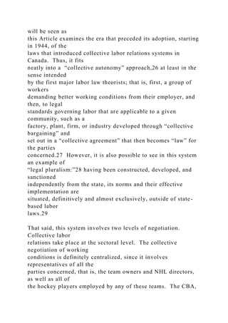 will be seen as
this Article examines the era that preceded its adoption, starting
in 1944, of the
laws that introduced collective labor relations systems in
Canada. Thus, it fits
neatly into a “collective autonomy” approach,26 at least in the
sense intended
by the first major labor law theorists; that is, first, a group of
workers
demanding better working conditions from their employer, and
then, to legal
standards governing labor that are applicable to a given
community, such as a
factory, plant, firm, or industry developed through “collective
bargaining” and
set out in a “collective agreement” that then becomes “law” for
the parties
concerned.27 However, it is also possible to see in this system
an example of
“legal pluralism:”28 having been constructed, developed, and
sanctioned
independently from the state, its norms and their effective
implementation are
situated, definitively and almost exclusively, outside of state-
based labor
laws.29
That said, this system involves two levels of negotiation.
Collective labor
relations take place at the sectoral level. The collective
negotiation of working
conditions is definitely centralized, since it involves
representatives of all the
parties concerned, that is, the team owners and NHL directors,
as well as all of
the hockey players employed by any of these teams. The CBA,
 