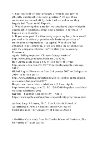 4. Can you think of other products or brands that rely on
ethically questionable business practices? Do you think
consumers are turned off by their track record or are they
largely indifferent to it? Explain.
5. Would knowing that a product was produced under ethically
questionable conditions affect your decision to purchase it?
Explain with examples.
6. If you were part of a third-party regulating body, how would
you deal with ethically questionable business practices of
multinational corporations like Apple? Would you feel
obligated to do something, or do you think the solution rests
with the companies themselves? Explain your reasoning.
Resources:
Apple ‘failing to protect Chinese factory workers’
http://www.bbc.com/news/business-30532463
How Apple could make a $53 billion profit this year
http://money.cnn.com/2015/07/17/technology/apple-earnings-
2015/
Global Apple iPhone sales from 3rd quarter 2007 to 2nd quarter
2016 (in million units)
http://www.statista.com/statistics/263401/global-apple-iphone-
sales-since-3rd-quarter-2007/
Despite successes, labor violations still haunt Apple
http://www.theverge.com/2015/2/12/8024895/apple-slave-labor-
working-conditions-2015
Reports – Supplier Responsibility – Apple
https://www.apple.com/supplier-responsibility/progress-report/
Author: Lucy Atkinson, Ph.D. Stan Richards School of
Advertising & Public Relations Moody College of
Communication The University of Texas at Austin
· Modified Case study from McCombs School of Business, The
University of Texas Austin
 