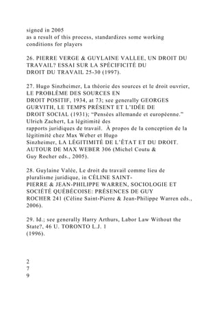 signed in 2005
as a result of this process, standardizes some working
conditions for players
26. PIERRE VERGE & GUYLAINE VALLEE, UN DROIT DU
TRAVAIL? ESSAI SUR LA SPÉCIFICITÉ DU
DROIT DU TRAVAIL 25-30 (1997).
27. Hugo Sinzheimer, La théorie des sources et le droit ouvrier,
LE PROBLÈME DES SOURCES EN
DROIT POSITIF, 1934, at 73; see generally GEORGES
GURVITH, LE TEMPS PRÉSENT ET L’IDÉE DE
DROIT SOCIAL (1931); “Pensées allemande et européenne.”
Ulrich Zachert, La légitimité des
rapports juridiques de travail. À propos de la conception de la
légitimité chez Max Weber et Hugo
Sinzheimer, LA LÉGITIMITÉ DE L’ÊTAT ET DU DROIT.
AUTOUR DE MAX WEBER 306 (Michel Coutu &
Guy Rocher eds., 2005).
28. Guylaine Valée, Le droit du travail comme lieu de
pluralisme juridique, in CÉLINE SAINT-
PIERRE & JEAN-PHILIPPE WARREN, SOCIOLOGIE ET
SOCIÉTÉ QUÉBÉCOISE: PRÉSENCES DE GUY
ROCHER 241 (Céline Saint-Pierre & Jean-Philippe Warren eds.,
2006).
29. Id.; see generally Harry Arthurs, Labor Law Without the
State?, 46 U. TORONTO L.J. 1
(1996).
2
7
9
 