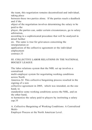 the team, this negotiation remains decentralized and individual,
taking place
between these two parties alone. If the parties reach a deadlock
and if the
object of the negotiation involves determining the salary to be
paid to the
player, the parties can, under certain circumstances, go to salary
arbitration,
according to a sophisticated procedure that will be analyzed in
detail further
on. The same is true for grievances concerning the
interpretation or
application of the collective agreement or the individual
employment
contract.33
III. COLLECTIVE LABOR RELATIONS IN THE NATIONAL
HOCKEY LEAGUE
The labor relations system that the NHL set up involves a
centralized
multi-employer system for negotiating working conditions
across North
America.34 This collective bargaining process resulted in the
signing of a new
collective agreement in 2005, which was intended, on the one
hand, to
standardize some working conditions across the NHL, and on
the other hand,
to harmonize the salary paid to players by instituting a salary
cap.35
A. Collective Bargaining of Working Conditions: A Centralized
Multi-
Employer Process at the North American Level.
 