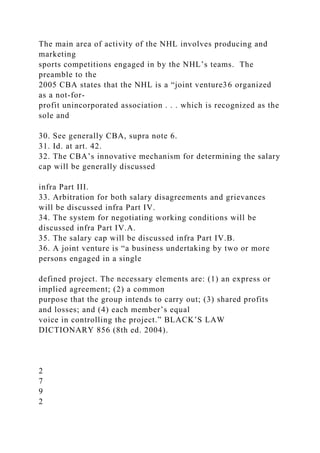 The main area of activity of the NHL involves producing and
marketing
sports competitions engaged in by the NHL’s teams. The
preamble to the
2005 CBA states that the NHL is a “joint venture36 organized
as a not-for-
profit unincorporated association . . . which is recognized as the
sole and
30. See generally CBA, supra note 6.
31. Id. at art. 42.
32. The CBA’s innovative mechanism for determining the salary
cap will be generally discussed
infra Part III.
33. Arbitration for both salary disagreements and grievances
will be discussed infra Part IV.
34. The system for negotiating working conditions will be
discussed infra Part IV.A.
35. The salary cap will be discussed infra Part IV.B.
36. A joint venture is “a business undertaking by two or more
persons engaged in a single
defined project. The necessary elements are: (1) an express or
implied agreement; (2) a common
purpose that the group intends to carry out; (3) shared profits
and losses; and (4) each member’s equal
voice in controlling the project.” BLACK’S LAW
DICTIONARY 856 (8th ed. 2004).
2
7
9
2
 