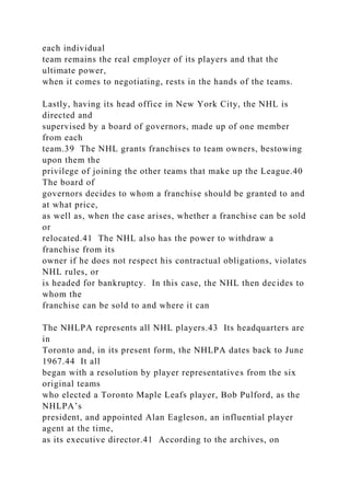 each individual
team remains the real employer of its players and that the
ultimate power,
when it comes to negotiating, rests in the hands of the teams.
Lastly, having its head office in New York City, the NHL is
directed and
supervised by a board of governors, made up of one member
from each
team.39 The NHL grants franchises to team owners, bestowing
upon them the
privilege of joining the other teams that make up the League.40
The board of
governors decides to whom a franchise should be granted to and
at what price,
as well as, when the case arises, whether a franchise can be sold
or
relocated.41 The NHL also has the power to withdraw a
franchise from its
owner if he does not respect his contractual obligations, violates
NHL rules, or
is headed for bankruptcy. In this case, the NHL then decides to
whom the
franchise can be sold to and where it can
The NHLPA represents all NHL players.43 Its headquarters are
in
Toronto and, in its present form, the NHLPA dates back to June
1967.44 It all
began with a resolution by player representatives from the six
original teams
who elected a Toronto Maple Leafs player, Bob Pulford, as the
NHLPA’s
president, and appointed Alan Eagleson, an influential player
agent at the time,
as its executive director.41 According to the archives, on
 
