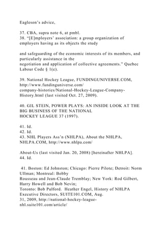 Eagleson’s advice,
37. CBA, supra note 6, at pmbl.
38. “[E]mployers’ association: a group organization of
employers having as its objects the study
and safeguarding of the economic interests of its members, and
particularly assistance in the
negotiation and application of collective agreements.” Quebec
Labour Code § 1(c).
39. National Hockey League, FUNDINGUNIVERSE.COM,
http://www.fundinguniverse.com/
company-histories/National-Hockey-League-Company-
History.html (last visited Oct. 27, 2009).
40. GIL STEIN, POWER PLAYS: AN INSIDE LOOK AT THE
BIG BUSINESS OF THE NATIONAL
HOCKEY LEAGUE 37 (1997).
41. Id.
42. Id.
43. NHL Players Ass’n (NHLPA), About the NHLPA,
NHLPA.COM, http://www.nhlpa.com/
About-Us (last visited Jan. 20, 2008) [hereinafter NHLPA].
44. Id.
41. Boston: Ed Johnston; Chicago: Pierre Pilote; Detroit: Norm
Ullman; Montreal: Bobby
Rousseau and Jean-Claude Tremblay; New York: Rod Gilbert,
Harry Howell and Bob Nevin;
Toronto: Bob Pulford. Heather Engel, History of NHLPA
Executive Directors, SUITE101.COM, Aug.
31, 2009, http://national-hockey-league-
nhl.suite101.com/article/
 