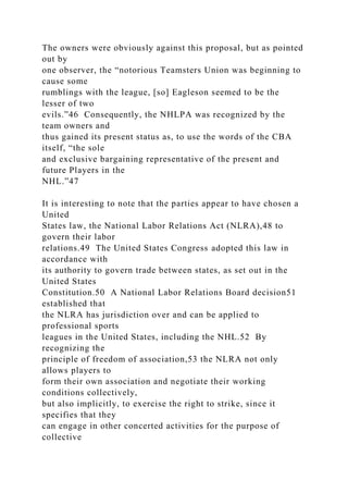 The owners were obviously against this proposal, but as pointed
out by
one observer, the “notorious Teamsters Union was beginning to
cause some
rumblings with the league, [so] Eagleson seemed to be the
lesser of two
evils.”46 Consequently, the NHLPA was recognized by the
team owners and
thus gained its present status as, to use the words of the CBA
itself, “the sole
and exclusive bargaining representative of the present and
future Players in the
NHL.”47
It is interesting to note that the parties appear to have chosen a
United
States law, the National Labor Relations Act (NLRA),48 to
govern their labor
relations.49 The United States Congress adopted this law in
accordance with
its authority to govern trade between states, as set out in the
United States
Constitution.50 A National Labor Relations Board decision51
established that
the NLRA has jurisdiction over and can be applied to
professional sports
leagues in the United States, including the NHL.52 By
recognizing the
principle of freedom of association,53 the NLRA not only
allows players to
form their own association and negotiate their working
conditions collectively,
but also implicitly, to exercise the right to strike, since it
specifies that they
can engage in other concerted activities for the purpose of
collective
 