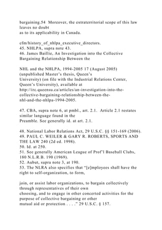 bargaining.54 Moreover, the extraterritorial scope of this law
leaves no doubt
as to its applicability in Canada.
cfm/history_of_nhlpa_executive_directors.
45. NHLPA, supra note 43.
46. James Baillie, An Investigation into the Collective
Bargaining Relationship Between the
NHL and the NHLPA, 1994-2005 17 (August 2005)
(unpublished Master’s thesis, Queen’s
University) (on file with the Industrial Relations Center,
Queen’s University), available at
http://irc.queensu.ca/articles/an-investigation-into-the-
collective-bargaining-relationship-between-the-
nhl-and-the-nhlpa-1994-2005.
47. CBA, supra note 6, at pmbl., art. 2.1. Article 2.1 restates
similar language found in the
Preamble. See generally id. at art. 2.1.
48. National Labor Relations Act, 29 U.S.C. §§ 151-169 (2006).
49. PAUL C. WEILER & GARY R. ROBERTS, SPORTS AND
THE LAW 240 (2d ed. 1998).
50. Id. at 250.
51. See generally American League of Prof’l Baseball Clubs,
180 N.L.R.B. 190 (1969).
52. Aubut, supra note 3, at 190.
53. The NLRA also specifies that “[e]mployees shall have the
right to self-organization, to form,
join, or assist labor organizations, to bargain collectively
through representatives of their own
choosing, and to engage in other concerted activities for the
purpose of collective bargaining or other
mutual aid or protection . . . .” 29 U.S.C. § 157.
 