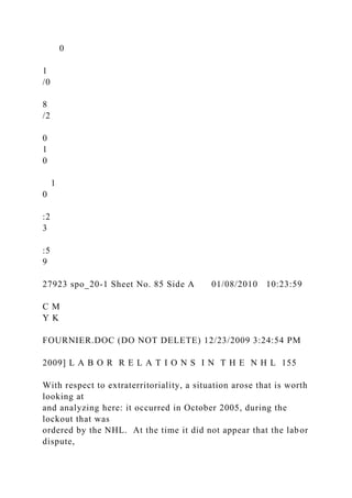 0
1
/0
8
/2
0
1
0
1
0
:2
3
:5
9
27923 spo_20-1 Sheet No. 85 Side A 01/08/2010 10:23:59
C M
Y K
FOURNIER.DOC (DO NOT DELETE) 12/23/2009 3:24:54 PM
2009] L A B O R R E L A T I O N S I N T H E N H L 155
With respect to extraterritoriality, a situation arose that is worth
looking at
and analyzing here: it occurred in October 2005, during the
lockout that was
ordered by the NHL. At the time it did not appear that the labor
dispute,
 