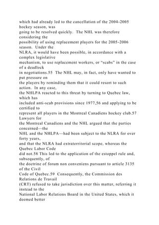 which had already led to the cancellation of the 2004-2005
hockey season, was
going to be resolved quickly. The NHL was therefore
considering the
possibility of using replacement players for the 2005-2006
season. Under the
NLRA, it would have been possible, in accordance with a
complex legislative
mechanism, to use replacement workers, or “scabs” in the case
of a deadlock
in negotiations.55 The NHL may, in fact, only have wanted to
put pressure on
the players by reminding them that it could resort to such
action. In any case,
the NHLPA reacted to this threat by turning to Quebec law,
which has
included anti-scab provisions since 1977,56 and applying to be
certified to
represent all players in the Montreal Canadiens hockey club.57
Lawyers for
the Montreal Canadiens and the NHL argued that the parties
concerned—the
NHL and the NHLPA—had been subject to the NLRA for over
forty years,
and that the NLRA had extraterritorial scope, whereas the
Quebec Labor Code
did not.58 This led to the application of the estoppel rule and,
subsequently, of
the doctrine of forum non conveniens pursuant to article 3135
of the Civil
Code of Quebec.59 Consequently, the Commission des
Relations de Travail
(CRT) refused to take jurisdiction over this matter, referring it
instead to the
National Labor Relations Board in the United States, which it
deemed better
 