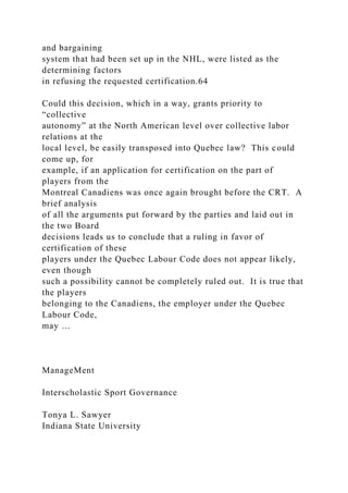 and bargaining
system that had been set up in the NHL, were listed as the
determining factors
in refusing the requested certification.64
Could this decision, which in a way, grants priority to
“collective
autonomy” at the North American level over collective labor
relations at the
local level, be easily transposed into Quebec law? This could
come up, for
example, if an application for certification on the part of
players from the
Montreal Canadiens was once again brought before the CRT. A
brief analysis
of all the arguments put forward by the parties and laid out in
the two Board
decisions leads us to conclude that a ruling in favor of
certification of these
players under the Quebec Labour Code does not appear likely,
even though
such a possibility cannot be completely ruled out. It is true that
the players
belonging to the Canadiens, the employer under the Quebec
Labour Code,
may …
ManageMent
Interscholastic Sport Governance
Tonya L. Sawyer
Indiana State University
 