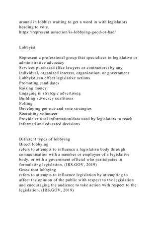 around in lobbies waiting to get a word in with legislators
heading to vote.
https://represent.us/action/is-lobbying-good-or-bad/
Lobbyist
Represent a professional group that specializes in legislative or
administrative advocacy
Services purchased (like lawyers or contractors) by any
individual, organized interest, organization, or government
Lobbyist can effect legislative actions
Promoting candidates
Raising money
Engaging in strategic advertising
Building advocacy coalitions
Polling
Developing get-out-and-vote strategies
Recruiting volunteer
Provide critical information/data used by legislators to reach
informed and educated decisions
Different types of lobbying
Direct lobbying
refers to attempts to influence a legislative body through
communication with a member or employee of a legislative
body, or with a government official who participates in
formulating legislation. (IRS.GOV, 2019)
Grass root lobbying
refers to attempts to influence legislation by attempting to
affect the opinion of the public with respect to the legislation
and encouraging the audience to take action with respect to the
legislation. (IRS.GOV, 2019)
 