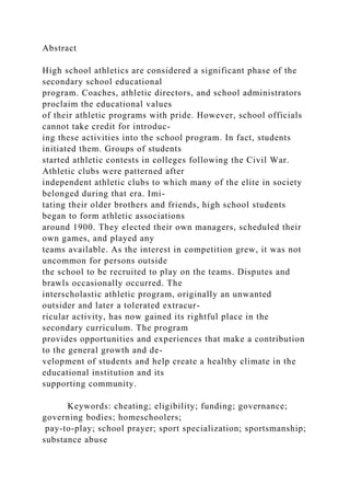 Abstract
High school athletics are considered a significant phase of the
secondary school educational
program. Coaches, athletic directors, and school administrators
proclaim the educational values
of their athletic programs with pride. However, school officials
cannot take credit for introduc-
ing these activities into the school program. In fact, students
initiated them. Groups of students
started athletic contests in colleges following the Civil War.
Athletic clubs were patterned after
independent athletic clubs to which many of the elite in society
belonged during that era. Imi-
tating their older brothers and friends, high school students
began to form athletic associations
around 1900. They elected their own managers, scheduled their
own games, and played any
teams available. As the interest in competition grew, it was not
uncommon for persons outside
the school to be recruited to play on the teams. Disputes and
brawls occasionally occurred. The
interscholastic athletic program, originally an unwanted
outsider and later a tolerated extracur-
ricular activity, has now gained its rightful place in the
secondary curriculum. The program
provides opportunities and experiences that make a contribution
to the general growth and de-
velopment of students and help create a healthy climate in the
educational institution and its
supporting community.
Keywords: cheating; eligibility; funding; governance;
governing bodies; homeschoolers;
pay-to-play; school prayer; sport specialization; sportsmanship;
substance abuse
 