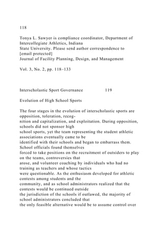 118
Tonya L. Sawyer is compliance coordinator, Department of
Intercollegiate Athletics, Indiana
State University. Please send author correspondence to
[email protected]
Journal of Facility Planning, Design, and Management
Vol. 3, No. 2, pp. 118–133
Interscholastic Sport Governance 119
Evolution of High School Sports
The four stages in the evolution of interscholastic sports are
opposition, toleration, recog-
nition and capitalization, and exploitation. During opposition,
schools did not sponsor high
school sports, yet the team representing the student athletic
associations eventually came to be
identified with their schools and began to embarrass them.
School officials found themselves
forced to take positions on the recruitment of outsiders to play
on the teams, controversies that
arose, and volunteer coaching by individuals who had no
training as teachers and whose tactics
were questionable. As the enthusiasm developed for athletic
contests among students and the
community, and as school administrators realized that the
contests would be continued outside
the jurisdiction of the schools if outlawed, the majority of
school administrators concluded that
the only feasible alternative would be to assume control over
 