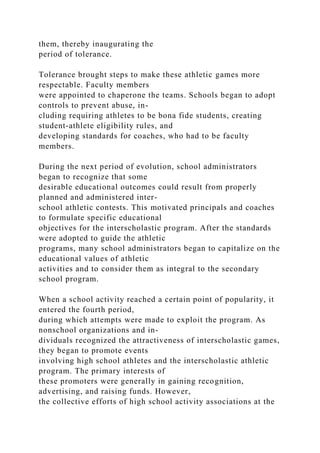them, thereby inaugurating the
period of tolerance.
Tolerance brought steps to make these athletic games more
respectable. Faculty members
were appointed to chaperone the teams. Schools began to adopt
controls to prevent abuse, in-
cluding requiring athletes to be bona fide students, creating
student-athlete eligibility rules, and
developing standards for coaches, who had to be faculty
members.
During the next period of evolution, school administrators
began to recognize that some
desirable educational outcomes could result from properly
planned and administered inter-
school athletic contests. This motivated principals and coaches
to formulate specific educational
objectives for the interscholastic program. After the standards
were adopted to guide the athletic
programs, many school administrators began to capitalize on the
educational values of athletic
activities and to consider them as integral to the secondary
school program.
When a school activity reached a certain point of popularity, it
entered the fourth period,
during which attempts were made to exploit the program. As
nonschool organizations and in-
dividuals recognized the attractiveness of interscholastic games,
they began to promote events
involving high school athletes and the interscholastic athletic
program. The primary interests of
these promoters were generally in gaining recognition,
advertising, and raising funds. However,
the collective efforts of high school activity associations at the
 