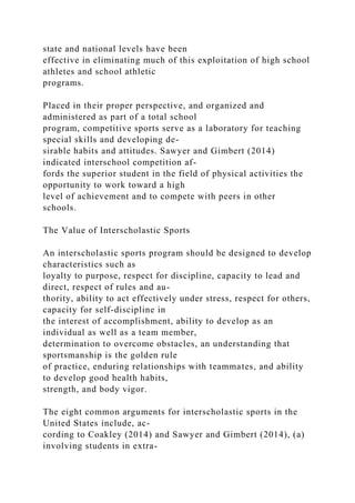 state and national levels have been
effective in eliminating much of this exploitation of high school
athletes and school athletic
programs.
Placed in their proper perspective, and organized and
administered as part of a total school
program, competitive sports serve as a laboratory for teaching
special skills and developing de-
sirable habits and attitudes. Sawyer and Gimbert (2014)
indicated interschool competition af-
fords the superior student in the field of physical activities the
opportunity to work toward a high
level of achievement and to compete with peers in other
schools.
The Value of Interscholastic Sports
An interscholastic sports program should be designed to develop
characteristics such as
loyalty to purpose, respect for discipline, capacity to lead and
direct, respect of rules and au-
thority, ability to act effectively under stress, respect for others,
capacity for self-discipline in
the interest of accomplishment, ability to develop as an
individual as well as a team member,
determination to overcome obstacles, an understanding that
sportsmanship is the golden rule
of practice, enduring relationships with teammates, and ability
to develop good health habits,
strength, and body vigor.
The eight common arguments for interscholastic sports in the
United States include, ac-
cording to Coakley (2014) and Sawyer and Gimbert (2014), (a)
involving students in extra-
 