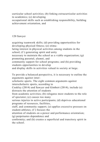 curricular school activities; (b) linking extracurricular activities
to academics; (c) developing
occupational skills such as establishing responsibility, building
achievement orientation, and
120 Sawyer
acquiring teamwork skills; (d) providing opportunities for
developing physical fitness; (e) stimu-
lating interest in physical activities among students in the
school; (f ) generating spirit and unity
necessary to maintain the school as a viable organization; (g)
promoting parental, alumni, and
community support for school programs; and (h) providing
students opportunities to develop
and display skills in activities valued in society at large.
To provide a balanced perspective, it is necessary to outline the
arguments against inter-
scholastic sports. The eight common arguments against
interscholastic sports, according to
Coakley (2014) and Sawyer and Gimbert (2014), include (a)
distracts the attention of students
from academic activities; (b) relegates most students to the role
of spectator; (c) causes too many
serious injuries to active participants; (d) deprives educational
programs of resources, facilities,
staff, and community support; (e) applies excessive pressure on
student-athletes; (f ) focuses the
attention of students on a power and performance orientation;
(g) perpetuates dependence and
conformity; and (h) creates a superficial and transitory spirit in
the school.
 
