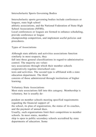 Interscholastic Sports Governing Bodies
Interscholastic sports governing bodies include conferences or
leagues, state high school
athletic associations, and the National Federation of State High
School Associations (NFHS).
Local conferences or leagues are formed to enhance scheduling,
provide conference or league
championship competition, and implement useful policies and
procedures.
Types of Associations
Although state athletic and activities associations function
similarly in most respects, they
fall into three general classifications in regard to administrative
control. The majority are volun-
tary associations through which their member schools
cooperatively regulate interschool con-
tests and activities. The second type is affiliated with a state
education department. The third
consists of those administered through institutions of higher
learning.
Voluntary State Associations
Most state associations fall into this category. Membership is
voluntary, but is usually de-
pendent on member schools meeting specified requirements
regarding the financial support of
the school, its plan of organization, the status of its coaches,
and the payment of annual dues.
Usually, such organizations limit their competition to member
schools. In most states, member-
ship is open to public secondary schools accredited by state
departments of education. Some
 