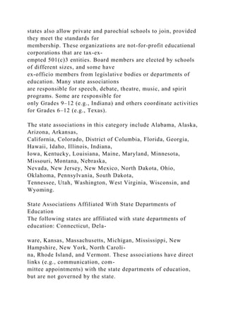 states also allow private and parochial schools to join, provided
they meet the standards for
membership. These organizations are not-for-profit educational
corporations that are tax-ex-
empted 501(c)3 entities. Board members are elected by schools
of different sizes, and some have
ex-officio members from legislative bodies or departments of
education. Many state associations
are responsible for speech, debate, theatre, music, and spirit
programs. Some are responsible for
only Grades 9–12 (e.g., Indiana) and others coordinate activities
for Grades 6–12 (e.g., Texas).
The state associations in this category include Alabama, Alaska,
Arizona, Arkansas,
California, Colorado, District of Columbia, Florida, Georgia,
Hawaii, Idaho, Illinois, Indiana,
Iowa, Kentucky, Louisiana, Maine, Maryland, Minnesota,
Missouri, Montana, Nebraska,
Nevada, New Jersey, New Mexico, North Dakota, Ohio,
Oklahoma, Pennsylvania, South Dakota,
Tennessee, Utah, Washington, West Virginia, Wisconsin, and
Wyoming.
State Associations Affiliated With State Departments of
Education
The following states are affiliated with state departments of
education: Connecticut, Dela-
ware, Kansas, Massachusetts, Michigan, Mississippi, New
Hampshire, New York, North Caroli-
na, Rhode Island, and Vermont. These associations have direct
links (e.g., communication, com-
mittee appointments) with the state departments of education,
but are not governed by the state.
 