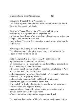 Interscholastic Sport Governance 121
University-Directed State Associations
The following state associations are university directed: South
Carolina (University of South
Carolina), Texas (University of Texas), and Virginia
(University of Virginia). These organizations
are housed in colleges of or schools of education on a university
campus. The universities do not
govern them. They are free-standing organizations with boards
and bylaws.
Advantages of Joining a State Association
The advantages of belonging to the state association are (a)
eligibility for participation in
state championship athletic events, (b) enforcement of
regulations for the conduct of athletics,
(c) sponsorship of a classification plan for athletic competition
(i.e., a state might have four clas-
sifications based on size of school population including 1-A, 2-
A, 3-A, and 4-A), (d) certification
and assignment of athletic officials, (e) enforcement of athletic
standards (i.e., eligibility, transfer,
and academic standards), (f ) published bulletins and
newsletters, (g) enforcement of sportsman-
ship, and (h) a final authority for the resolution of questions,
controversies, and appeals. Finally,
member schools have obligations to the association, which
include compliance with regulations
of the association, cooperation, support, and loyalty.
The National Federation of High School Athletic Associations
 
