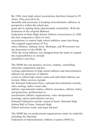 By 1920, state high school associations had been formed in 29
states. They proved to be
desirable and necessary in keeping interscholastic athletics in
perspective within the school pro-
gram and in making them educationally worthwhile. With the
formation of the original Midwest
Federation of State High School Athletic Associations in 1920,
the first cooperative effort of state
associations to control high school athletics came into being.
The original organization of five
states (Illinois, Indiana, Iowa, Michigan, and Wisconsin) was
the forerunner of the NFHS. In
1970, the word athletics was dropped from the name to expand
the responsibilities to include
nonathletic activities.
The NFHS has two primary services, namely, controlling
interstate competition and pre-
venting exploitation of high school athletes and interscholastic
athletics by promoters of athletic
events to which high school teams and individual athletes are
invited. Other services include
the National Federation Press, national interscholastic records,
rules writing, audio-visual aids,
athletic experimental studies, athletic insurance, athletic safety
and protection, professional in-
terscholastic athletic organizations, rules interpretation
meetings, sports participation surveys,
National Federation awards, award of merit, National High
School Hall of Fame, National High
School activities week, and legal aid pact.
The NFHS has six professional organizations under its umbrella
including the National
Federation of Interscholastic Athletic Coaches (NFICA);
 