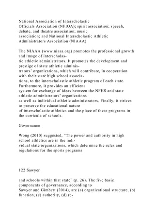 National Association of Interscholastic
Officials Association (NFIOA); spirit association; speech,
debate, and theatre association; music
association; and National Interscholastic Athletic
Administrators Association (NIAAA).
The NIAAA (www.niaaa.org) promotes the professional growth
and image of interscholas-
tic athletic administrators. It promotes the development and
prestige of state athletic adminis-
trators’ organizations, which will contribute, in cooperation
with their state high school associa-
tions, to the interscholastic athletic program of each state.
Furthermore, it provides an efficient
system for exchange of ideas between the NFHS and state
athletic administrators’ organizations
as well as individual athletic administrators. Finally, it strives
to preserve the educational nature
of interscholastic athletics and the place of these programs in
the curricula of schools.
Governance
Wong (2010) suggested, “The power and authority in high
school athletics are in the indi-
vidual state organizations, which determine the rules and
regulations for the sports programs
122 Sawyer
and schools within that state” (p. 26). The five basic
components of governance, according to
Sawyer and Gimbert (2014), are (a) organizational structure, (b)
function, (c) authority, (d) re-
 