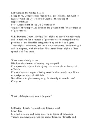 Lobbying in the United States
Since 1876, Congress has required all professional lobbyist to
register with the Office of the Clerk of the House of
Representatives
First Amendment of the US Constitution
“right of the people…to petition the government for a redress of
of grievances.”
U.S. Supreme Court (1967): [The] rights to assemble peaceably
and to petition for a redress of grievances are among the most
precious of the liberties safeguarded by the Bill of Rights.
These rights, moreover, are intimately connected, both in origin
and in purpose, with the other First Amendment rights of free
speech and free press.
What must a lobbyist do…
Disclose the amount of money they are paid
File quarterly reports identifying contacts made with elected
officials
File semi-annual reports listing contributions made to political
campaigns or elected officials
Not allowed to give money or gifts directly to members of
Congress
What is lobbying and can it be good?
Lobbying: Local, National, and International
Local level
Limited in scope and more specific in terms of outcomes
Targets procurement practices and ordinances (directly and
 