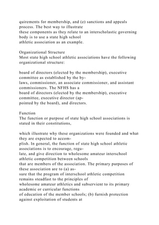 quirements for membership, and (e) sanctions and appeals
process. The best way to illustrate
these components as they relate to an interscholastic governing
body is to use a state high school
athletic association as an example.
Organizational Structure
Most state high school athletic associations have the following
organizational structure:
board of directors (elected by the membership), executive
committee as established by the by-
laws, commissioner, an associate commissioner, and assistant
commissioners. The NFHS has a
board of directors (elected by the membership), executive
committee, executive director (ap-
pointed by the board), and directors.
Function
The function or purpose of state high school associations is
stated in their constitutions,
which illustrate why these organizations were founded and what
they are expected to accom-
plish. In general, the function of state high school athletic
associations is to encourage, regu-
late, and give direction to wholesome amateur interschool
athletic competition between schools
that are members of the association. The primary purposes of
these association are to (a) as-
sure that the program of interschool athletic competition
remains steadfast to the principles of
wholesome amateur athletics and subservient to its primary
academic or curricular functions
of education of the member schools; (b) furnish protection
against exploitation of students at
 