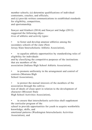 member schools; (c) determine qualifications of individual
contestants, coaches, and officials;
and (c) provide written communications to established standards
for eligibility, competition,
and sportsmanship.
Sawyer and Gimbert (2014) and Sawyer and Judge (2012)
suggested the following objec-
tives of athletic and activity types:
• to foster and develop amateur athletics among the
secondary schools of the state (New
Jersey State Interscholastic Athletic Association),
• to equalize athletic opportunities by standardizing rules of
eligibility for individuals
and by classifying the competitive purposes of the institutions
that are members of the
association (Indiana High School Athletic Association),
• to promote uniformity in the arrangement and control of
contests (Montana High
School Association),
• to protect the mutual interests of the members of the
association through the cultiva-
tion of ideals of clean sport in relation to the development of
character (Missouri State
High School Activities Association),
• to ensure that interscholastic activities shall supplement
the curricular program of the
school to provide opportunities for youth to acquire worthwhile
knowledge, skills, and
emotional patterns (Washington Interscholastic Activities
Association), and
 