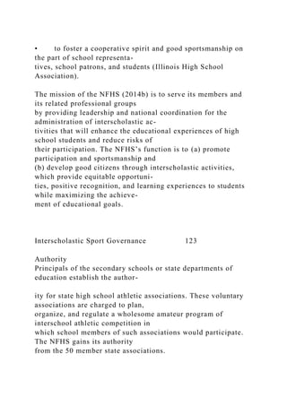 • to foster a cooperative spirit and good sportsmanship on
the part of school representa-
tives, school patrons, and students (Illinois High School
Association).
The mission of the NFHS (2014b) is to serve its members and
its related professional groups
by providing leadership and national coordination for the
administration of interscholastic ac-
tivities that will enhance the educational experiences of high
school students and reduce risks of
their participation. The NFHS’s function is to (a) promote
participation and sportsmanship and
(b) develop good citizens through interscholastic activities,
which provide equitable opportuni-
ties, positive recognition, and learning experiences to students
while maximizing the achieve-
ment of educational goals.
Interscholastic Sport Governance 123
Authority
Principals of the secondary schools or state departments of
education establish the author-
ity for state high school athletic associations. These voluntary
associations are charged to plan,
organize, and regulate a wholesome amateur program of
interschool athletic competition in
which school members of such associations would participate.
The NFHS gains its authority
from the 50 member state associations.
 