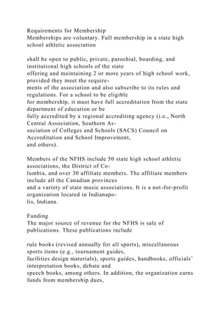 Requirements for Membership
Memberships are voluntary. Full membership in a state high
school athletic association
shall be open to public, private, parochial, boarding, and
institutional high schools of the state
offering and maintaining 2 or more years of high school work,
provided they meet the require-
ments of the association and also subscribe to its rules and
regulations. For a school to be eligible
for membership, it must have full accreditation from the state
department of education or be
fully accredited by a regional accrediting agency (i.e., North
Central Association, Southern As-
sociation of Colleges and Schools (SACS) Council on
Accreditation and School Improvement,
and others).
Members of the NFHS include 50 state high school athletic
associations, the District of Co-
lumbia, and over 30 affiliate members. The affiliate members
include all the Canadian provinces
and a variety of state music associations. It is a not-for-profit
organization located in Indianapo-
lis, Indiana.
Funding
The major source of revenue for the NFHS is sale of
publications. These publications include
rule books (revised annually for all sports), miscellaneous
sports items (e.g., tournament guides,
facilities design materials), sports guides, handbooks, officials’
interpretation books, debate and
speech books, among others. In addition, the organization earns
funds from membership dues,
 