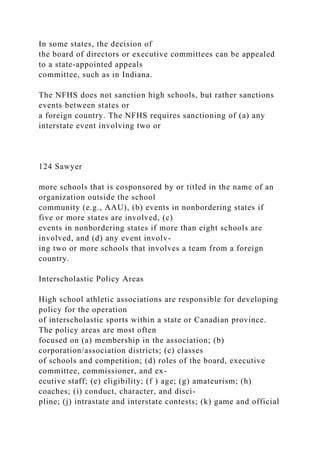 In some states, the decision of
the board of directors or executive committees can be appealed
to a state-appointed appeals
committee, such as in Indiana.
The NFHS does not sanction high schools, but rather sanctions
events between states or
a foreign country. The NFHS requires sanctioning of (a) any
interstate event involving two or
124 Sawyer
more schools that is cosponsored by or titled in the name of an
organization outside the school
community (e.g., AAU), (b) events in nonbordering states if
five or more states are involved, (c)
events in nonbordering states if more than eight schools are
involved, and (d) any event involv-
ing two or more schools that involves a team from a foreign
country.
Interscholastic Policy Areas
High school athletic associations are responsible for developing
policy for the operation
of interscholastic sports within a state or Canadian province.
The policy areas are most often
focused on (a) membership in the association; (b)
corporation/association districts; (c) classes
of schools and competition; (d) roles of the board, executive
committee, commissioner, and ex-
ecutive staff; (e) eligibility; (f ) age; (g) amateurism; (h)
coaches; (i) conduct, character, and disci-
pline; (j) intrastate and interstate contests; (k) game and official
 