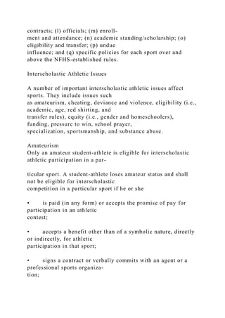 contracts; (l) officials; (m) enroll-
ment and attendance; (n) academic standing/scholarship; (o)
eligibility and transfer; (p) undue
influence; and (q) specific policies for each sport over and
above the NFHS-established rules.
Interscholastic Athletic Issues
A number of important interscholastic athletic issues affect
sports. They include issues such
as amateurism, cheating, deviance and violence, eligibility (i.e.,
academic, age, red shirting, and
transfer rules), equity (i.e., gender and homeschoolers),
funding, pressure to win, school prayer,
specialization, sportsmanship, and substance abuse.
Amateurism
Only an amateur student-athlete is eligible for interscholastic
athletic participation in a par-
ticular sport. A student-athlete loses amateur status and shall
not be eligible for interscholastic
competition in a particular sport if he or she
• is paid (in any form) or accepts the promise of pay for
participation in an athletic
contest;
• accepts a benefit other than of a symbolic nature, directly
or indirectly, for athletic
participation in that sport;
• signs a contract or verbally commits with an agent or a
professional sports organiza-
tion;
 