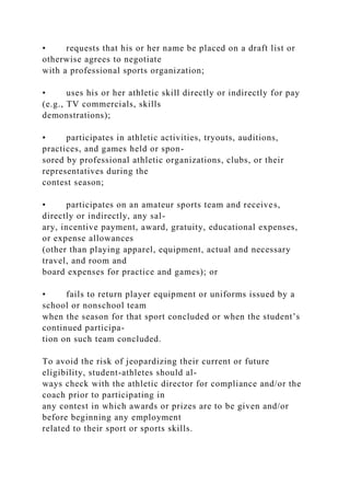 • requests that his or her name be placed on a draft list or
otherwise agrees to negotiate
with a professional sports organization;
• uses his or her athletic skill directly or indirectly for pay
(e.g., TV commercials, skills
demonstrations);
• participates in athletic activities, tryouts, auditions,
practices, and games held or spon-
sored by professional athletic organizations, clubs, or their
representatives during the
contest season;
• participates on an amateur sports team and receives,
directly or indirectly, any sal-
ary, incentive payment, award, gratuity, educational expenses,
or expense allowances
(other than playing apparel, equipment, actual and necessary
travel, and room and
board expenses for practice and games); or
• fails to return player equipment or uniforms issued by a
school or nonschool team
when the season for that sport concluded or when the student’s
continued participa-
tion on such team concluded.
To avoid the risk of jeopardizing their current or future
eligibility, student-athletes should al-
ways check with the athletic director for compliance and/or the
coach prior to participating in
any contest in which awards or prizes are to be given and/or
before beginning any employment
related to their sport or sports skills.
 