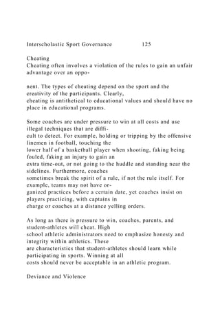 Interscholastic Sport Governance 125
Cheating
Cheating often involves a violation of the rules to gain an unfair
advantage over an oppo-
nent. The types of cheating depend on the sport and the
creativity of the participants. Clearly,
cheating is antithetical to educational values and should have no
place in educational programs.
Some coaches are under pressure to win at all costs and use
illegal techniques that are diffi-
cult to detect. For example, holding or tripping by the offensive
linemen in football, touching the
lower half of a basketball player when shooting, faking being
fouled, faking an injury to gain an
extra time-out, or not going to the huddle and standing near the
sidelines. Furthermore, coaches
sometimes break the spirit of a rule, if not the rule itself. For
example, teams may not have or-
ganized practices before a certain date, yet coaches insist on
players practicing, with captains in
charge or coaches at a distance yelling orders.
As long as there is pressure to win, coaches, parents, and
student-athletes will cheat. High
school athletic administrators need to emphasize honesty and
integrity within athletics. These
are characteristics that student-athletes should learn while
participating in sports. Winning at all
costs should never be acceptable in an athletic program.
Deviance and Violence
 